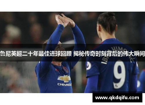 鲁尼英超二十年最佳进球回顾 揭秘传奇时刻背后的伟大瞬间