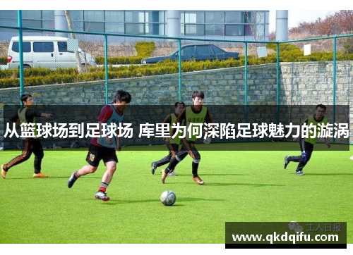 从篮球场到足球场 库里为何深陷足球魅力的漩涡 从篮球场到足球场 库里为何深陷足球魅力的漩涡