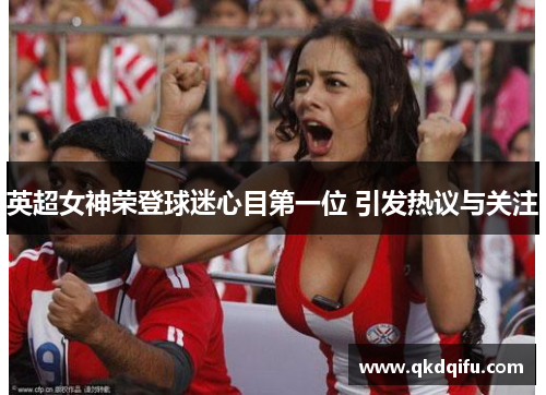 英超女神荣登球迷心目第一位 引发热议与关注 英超女神荣登球迷心目第一位 引发热议与关注
