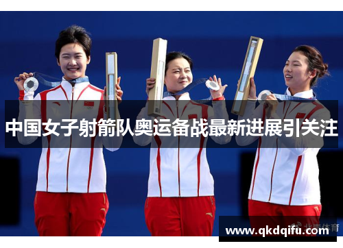 中国女子射箭队奥运备战最新进展引关注