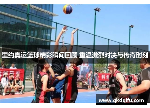 里约奥运篮球精彩瞬间回顾 重温激烈对决与传奇时刻